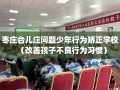 枣庄台儿庄问题少年行为矫正学校（改善孩子不良行为习惯）
