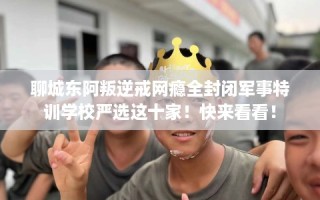 聊城东阿叛逆戒网瘾全封闭军事特训学校严选这十家！快来看看！