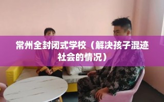 常州全封闭式学校（解决孩子混迹社会的情况）