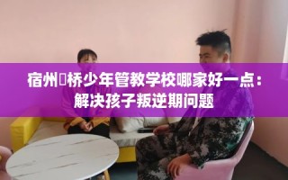 宿州埇桥少年管教学校哪家好一点：解决孩子叛逆期问题