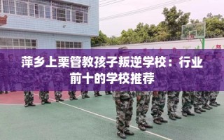 萍乡上栗管教孩子叛逆学校：行业前十的学校推荐