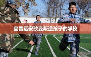 宜昌远安改变叛逆孩子的学校