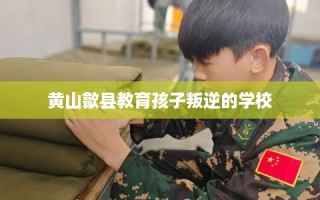黄山歙县教育孩子叛逆的学校