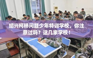绍兴柯桥问题少年特训学校，你注意过吗？这几家学校！