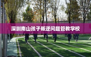 深圳南山孩子叛逆问题管教学校
