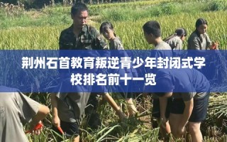 荆州石首教育叛逆青少年封闭式学校排名前十一览