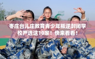 枣庄台儿庄教育青少年叛逆封闭学校严选这10家！快来看看！