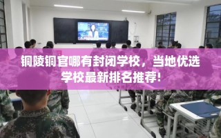 铜陵铜官哪有封闭学校，当地优选学校最新排名推荐!