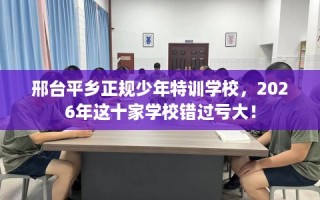 邢台平乡正规少年特训学校，2026年这十家学校错过亏大！