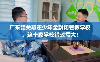 广东韶关叛逆少年全封闭管教学校，这十家学校错过亏大！