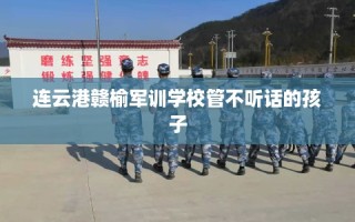 连云港赣榆军训学校管不听话的孩子