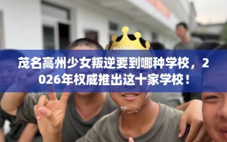 茂名高州少女叛逆要到哪种学校，2026年权威推出这十家学校！