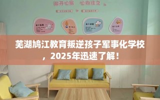 芜湖鸠江教育叛逆孩子军事化学校，2025年迅速了解！