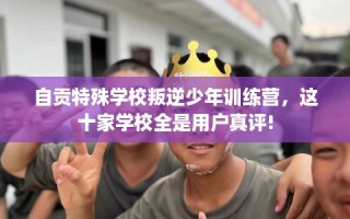 自贡特殊学校叛逆少年训练营，这十家学校全是用户真评!