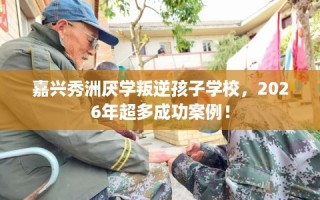 嘉兴秀洲厌学叛逆孩子学校，2026年超多成功案例！