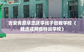 吉安青原早恋厌学孩子管教学校（精选戒网瘾特训学校）