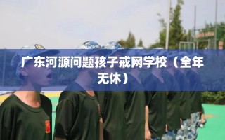 广东河源问题孩子戒网学校（全年无休）