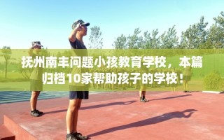 抚州南丰问题小孩教育学校，本篇归档10家帮助孩子的学校！