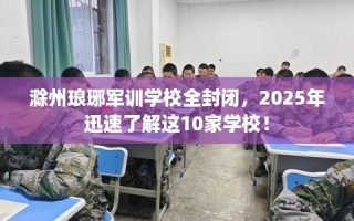 滁州琅琊军训学校全封闭，2025年迅速了解这10家学校！