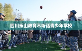 四川乐山教育不听话青少年学校