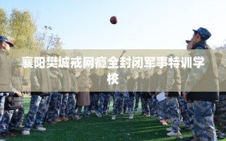 襄阳樊城戒网瘾全封闭军事特训学校