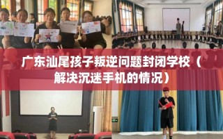 广东汕尾孩子叛逆问题封闭学校（解决沉迷手机的情况）