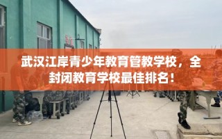 武汉江岸青少年教育管教学校，全封闭教育学校最佳排名！