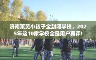 济南莱芜小孩子全封闭学校，2025年这10家学校全是用户真评!