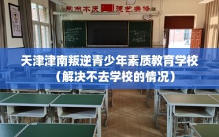 天津津南叛逆青少年素质教育学校（解决不去学校的情况）