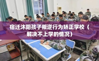 宿迁沐阳孩子叛逆行为矫正学校（解决不上学的情况）