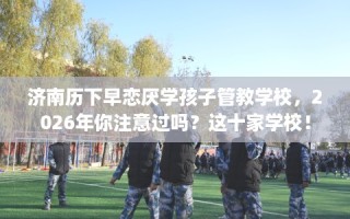 济南历下早恋厌学孩子管教学校，2026年你注意过吗？这十家学校！