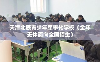 天津北辰青少年军事化学校（全年无休面向全国招生）