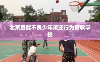 北京宣武不良少年叛逆行为管教学校