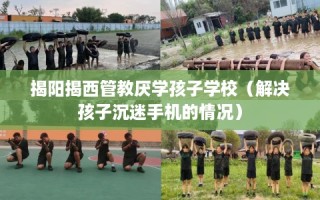 揭阳揭西管教厌学孩子学校（解决孩子沉迷手机的情况）