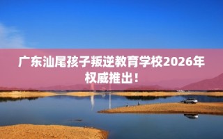 广东汕尾孩子叛逆教育学校2026年权威推出！