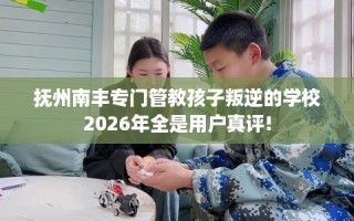抚州南丰专门管教孩子叛逆的学校2026年全是用户真评!