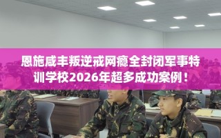 恩施咸丰叛逆戒网瘾全封闭军事特训学校2026年超多成功案例！