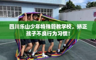 四川乐山少年特殊管教学校，矫正孩子不良行为习惯！