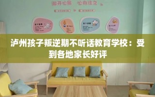 泸州孩子叛逆期不听话教育学校：受到各地家长好评