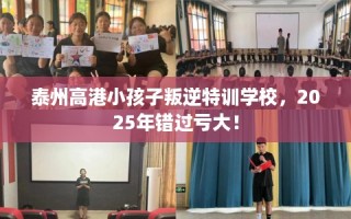 泰州高港小孩子叛逆特训学校，2025年错过亏大！