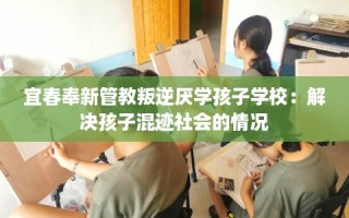宜春奉新管教叛逆厌学孩子学校：解决孩子混迹社会的情况