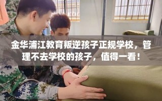 金华浦江教育叛逆孩子正规学校，管理不去学校的孩子，值得一看！