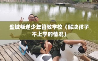 盐城叛逆少年管教学校（解决孩子不上学的情况）