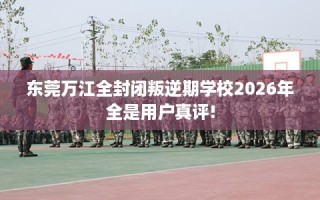 东莞万江全封闭叛逆期学校2026年全是用户真评!