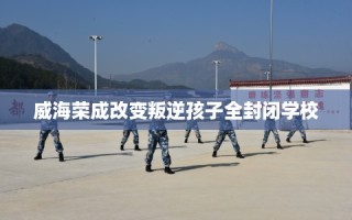 威海荣成改变叛逆孩子全封闭学校