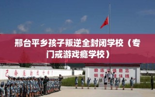 邢台平乡孩子叛逆全封闭学校（专门戒游戏瘾学校）
