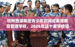 杭州西湖叛逆青少年封闭式素质教育管理学校，2026年这十家学校错过亏大！