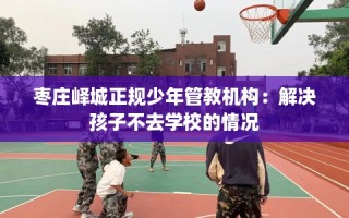 枣庄峄城正规少年管教机构：解决孩子不去学校的情况