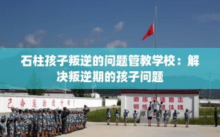 石柱孩子叛逆的问题管教学校：解决叛逆期的孩子问题