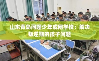 山东青岛问题少年戒网学校：解决叛逆期的孩子问题